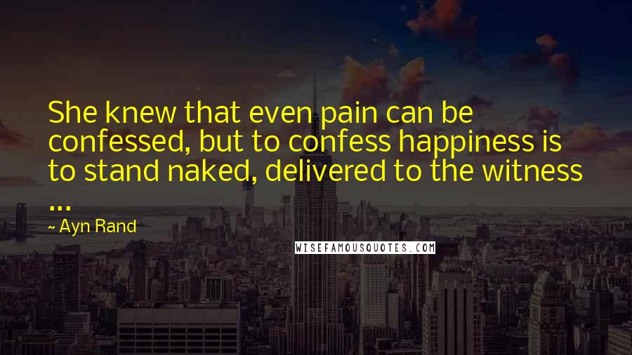 Ayn Rand Quotes: She knew that even pain can be confessed, but to confess happiness is to stand naked, delivered to the witness ...