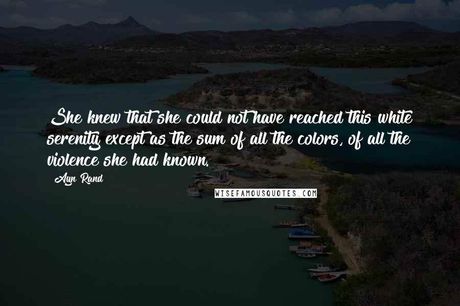 Ayn Rand Quotes: She knew that she could not have reached this white serenity except as the sum of all the colors, of all the violence she had known.
