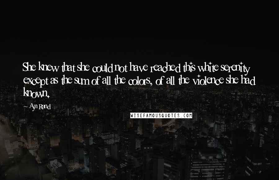 Ayn Rand Quotes: She knew that she could not have reached this white serenity except as the sum of all the colors, of all the violence she had known.