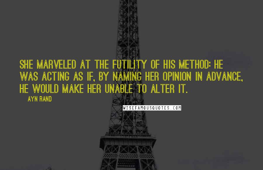 Ayn Rand Quotes: She marveled at the futility of his method: he was acting as if, by naming her opinion in advance, he would make her unable to alter it.