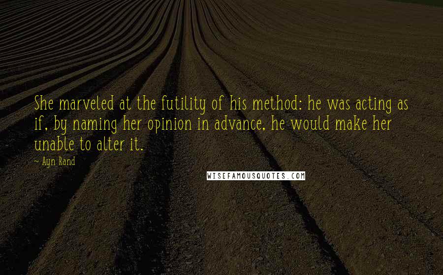 Ayn Rand Quotes: She marveled at the futility of his method: he was acting as if, by naming her opinion in advance, he would make her unable to alter it.