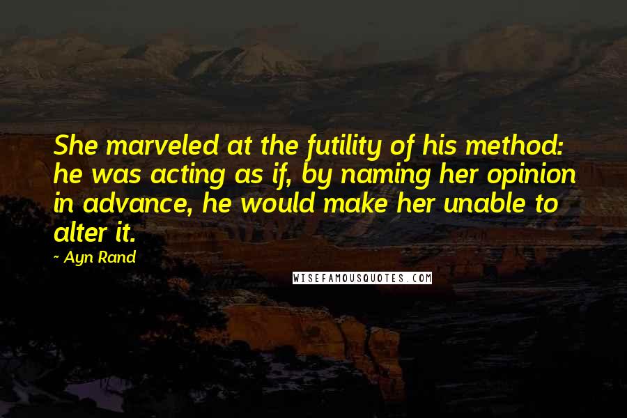 Ayn Rand Quotes: She marveled at the futility of his method: he was acting as if, by naming her opinion in advance, he would make her unable to alter it.