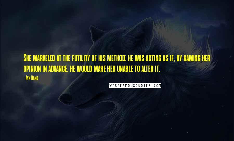 Ayn Rand Quotes: She marveled at the futility of his method: he was acting as if, by naming her opinion in advance, he would make her unable to alter it.