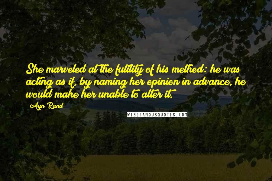 Ayn Rand Quotes: She marveled at the futility of his method: he was acting as if, by naming her opinion in advance, he would make her unable to alter it.