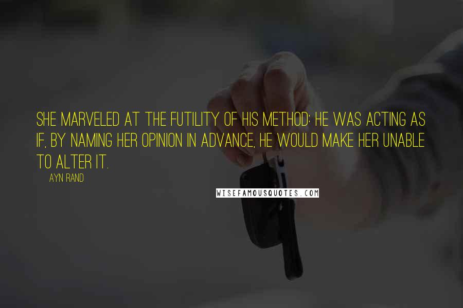 Ayn Rand Quotes: She marveled at the futility of his method: he was acting as if, by naming her opinion in advance, he would make her unable to alter it.