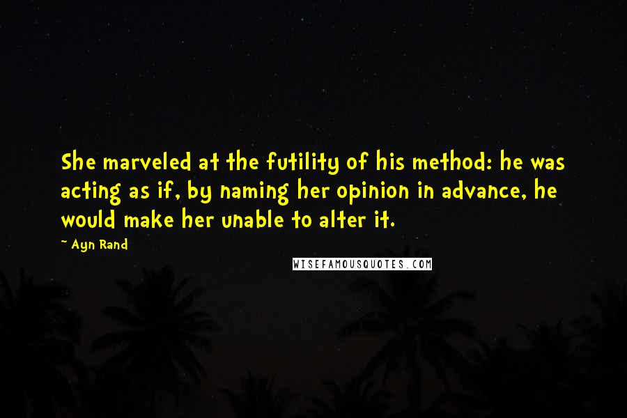 Ayn Rand Quotes: She marveled at the futility of his method: he was acting as if, by naming her opinion in advance, he would make her unable to alter it.