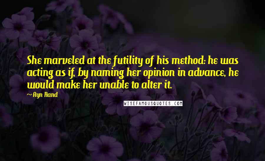 Ayn Rand Quotes: She marveled at the futility of his method: he was acting as if, by naming her opinion in advance, he would make her unable to alter it.