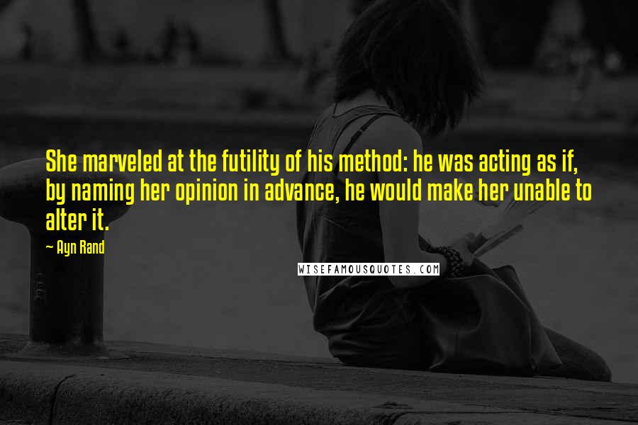 Ayn Rand Quotes: She marveled at the futility of his method: he was acting as if, by naming her opinion in advance, he would make her unable to alter it.