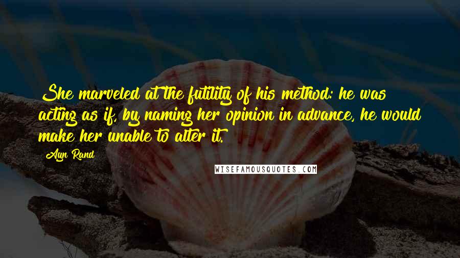 Ayn Rand Quotes: She marveled at the futility of his method: he was acting as if, by naming her opinion in advance, he would make her unable to alter it.