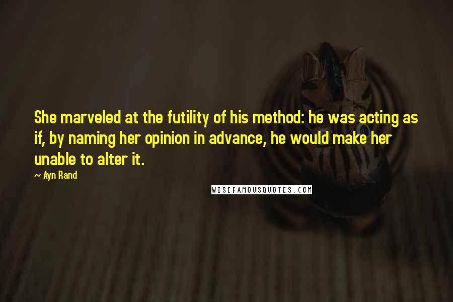 Ayn Rand Quotes: She marveled at the futility of his method: he was acting as if, by naming her opinion in advance, he would make her unable to alter it.