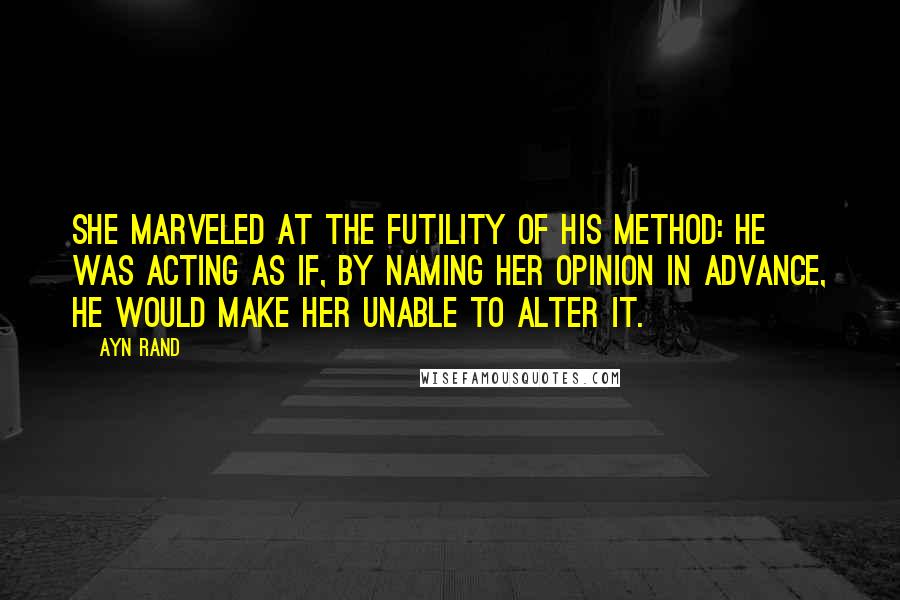 Ayn Rand Quotes: She marveled at the futility of his method: he was acting as if, by naming her opinion in advance, he would make her unable to alter it.