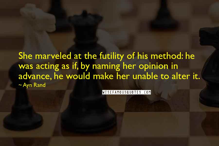 Ayn Rand Quotes: She marveled at the futility of his method: he was acting as if, by naming her opinion in advance, he would make her unable to alter it.