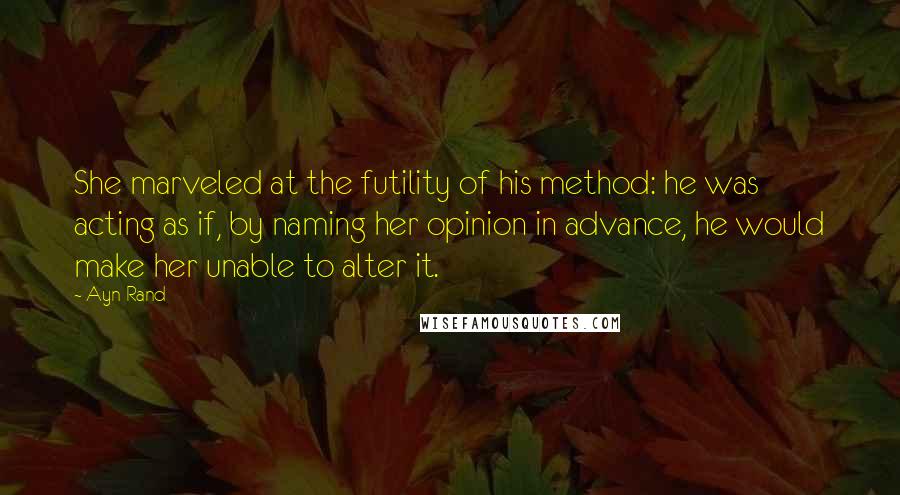 Ayn Rand Quotes: She marveled at the futility of his method: he was acting as if, by naming her opinion in advance, he would make her unable to alter it.