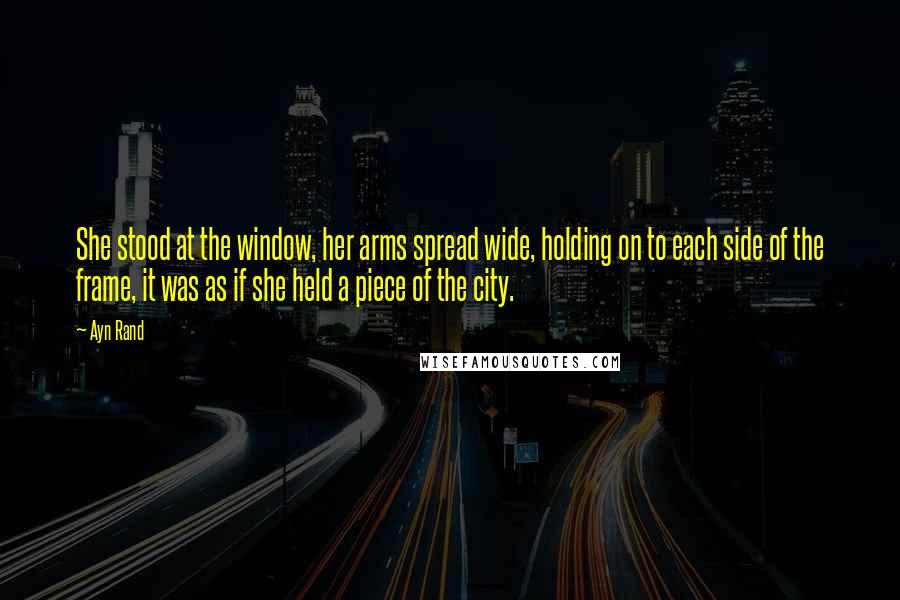 Ayn Rand Quotes: She stood at the window, her arms spread wide, holding on to each side of the frame, it was as if she held a piece of the city.