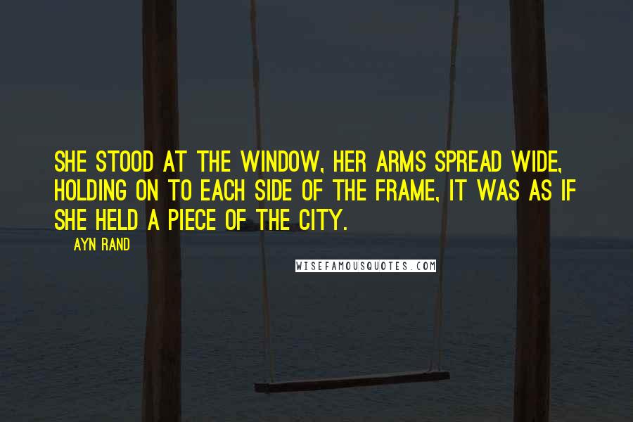 Ayn Rand Quotes: She stood at the window, her arms spread wide, holding on to each side of the frame, it was as if she held a piece of the city.