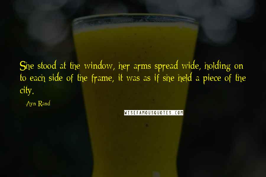 Ayn Rand Quotes: She stood at the window, her arms spread wide, holding on to each side of the frame, it was as if she held a piece of the city.