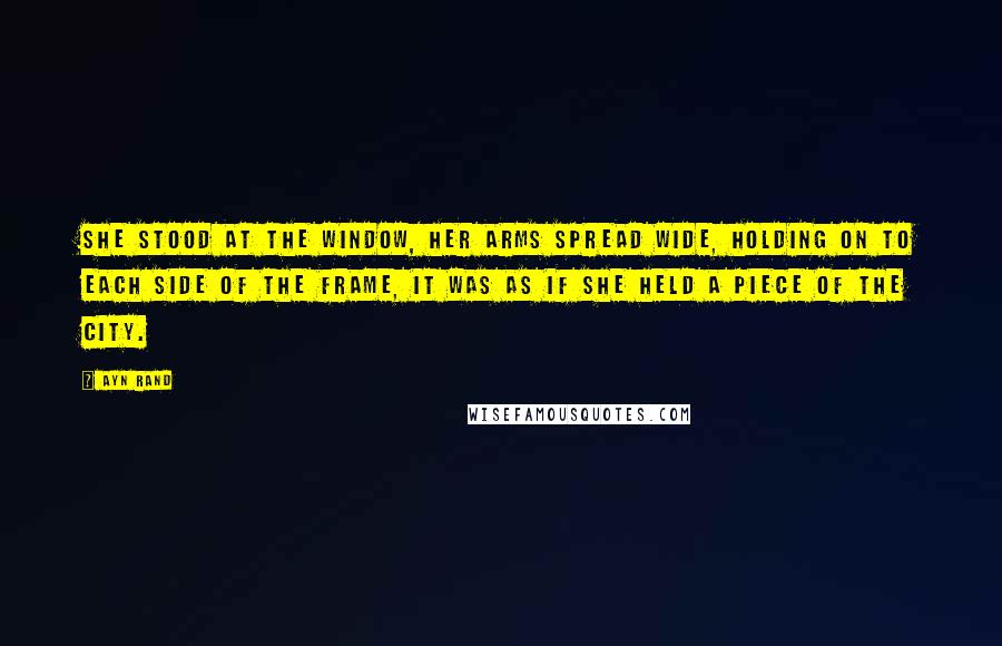 Ayn Rand Quotes: She stood at the window, her arms spread wide, holding on to each side of the frame, it was as if she held a piece of the city.