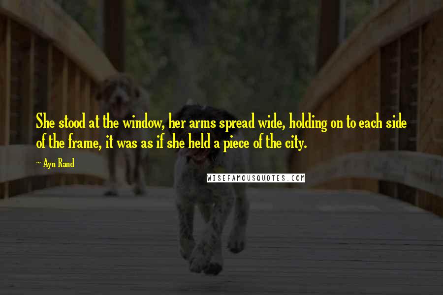 Ayn Rand Quotes: She stood at the window, her arms spread wide, holding on to each side of the frame, it was as if she held a piece of the city.