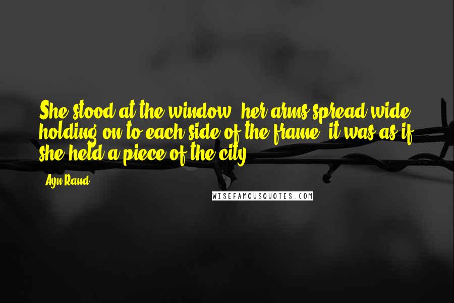 Ayn Rand Quotes: She stood at the window, her arms spread wide, holding on to each side of the frame, it was as if she held a piece of the city.