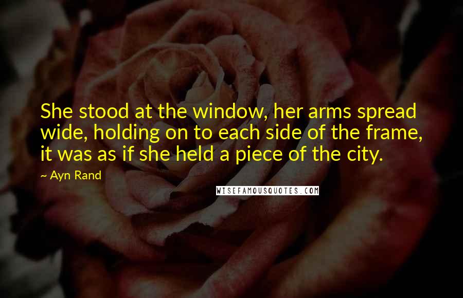 Ayn Rand Quotes: She stood at the window, her arms spread wide, holding on to each side of the frame, it was as if she held a piece of the city.