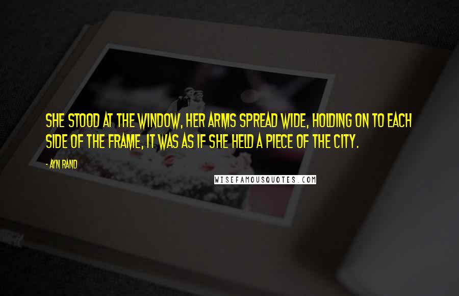 Ayn Rand Quotes: She stood at the window, her arms spread wide, holding on to each side of the frame, it was as if she held a piece of the city.