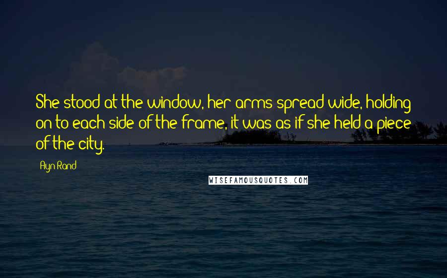 Ayn Rand Quotes: She stood at the window, her arms spread wide, holding on to each side of the frame, it was as if she held a piece of the city.