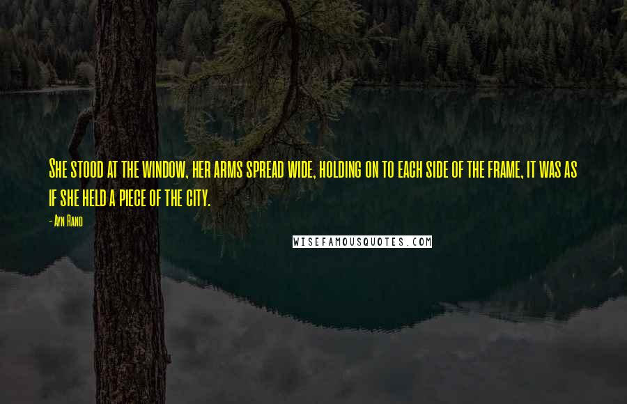 Ayn Rand Quotes: She stood at the window, her arms spread wide, holding on to each side of the frame, it was as if she held a piece of the city.