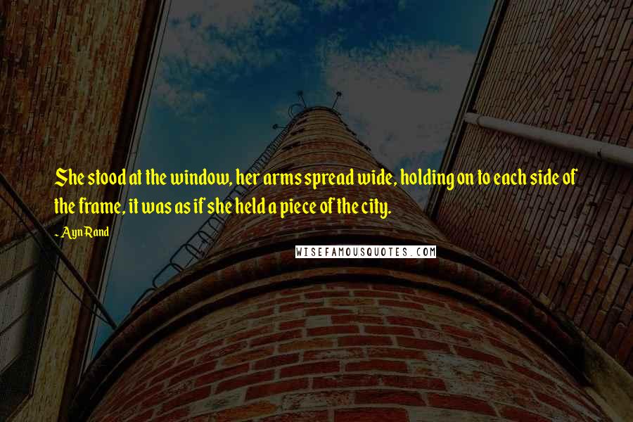 Ayn Rand Quotes: She stood at the window, her arms spread wide, holding on to each side of the frame, it was as if she held a piece of the city.