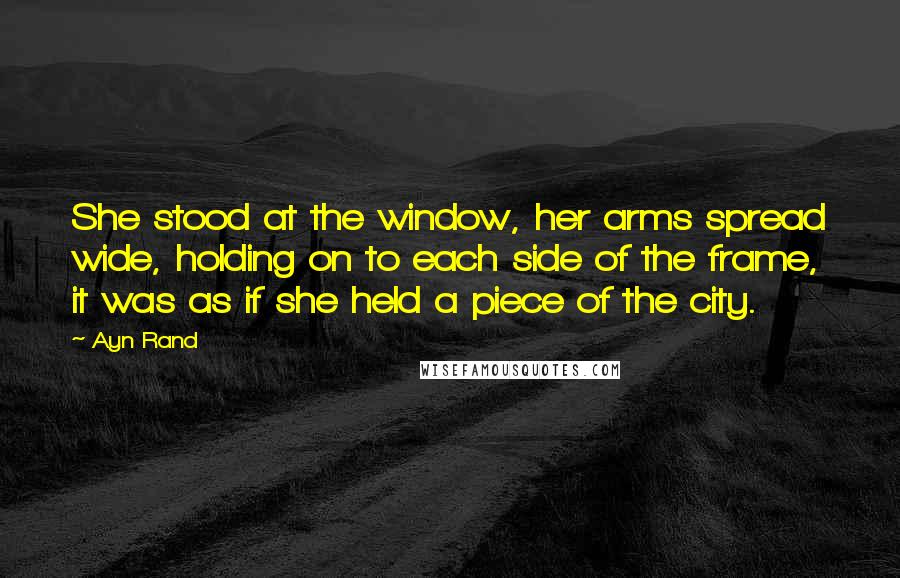 Ayn Rand Quotes: She stood at the window, her arms spread wide, holding on to each side of the frame, it was as if she held a piece of the city.