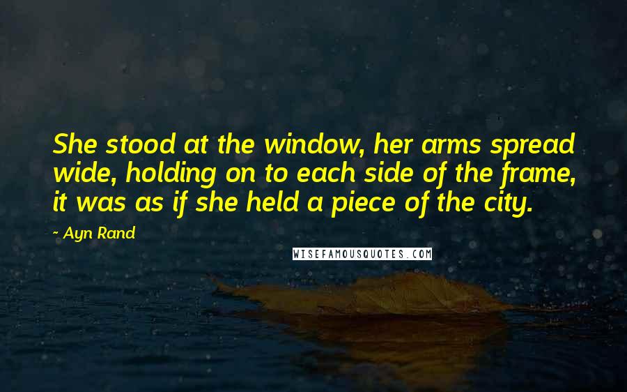 Ayn Rand Quotes: She stood at the window, her arms spread wide, holding on to each side of the frame, it was as if she held a piece of the city.