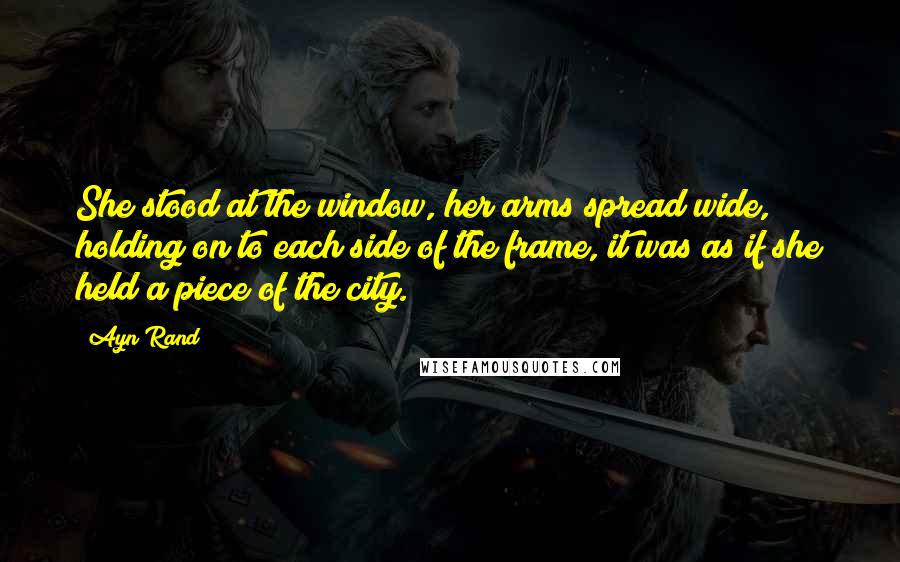 Ayn Rand Quotes: She stood at the window, her arms spread wide, holding on to each side of the frame, it was as if she held a piece of the city.