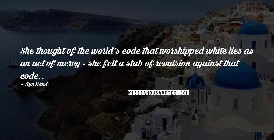 Ayn Rand Quotes: She thought of the world's code that worshipped white lies as an act of mercy - she felt a stab of revulsion against that code..