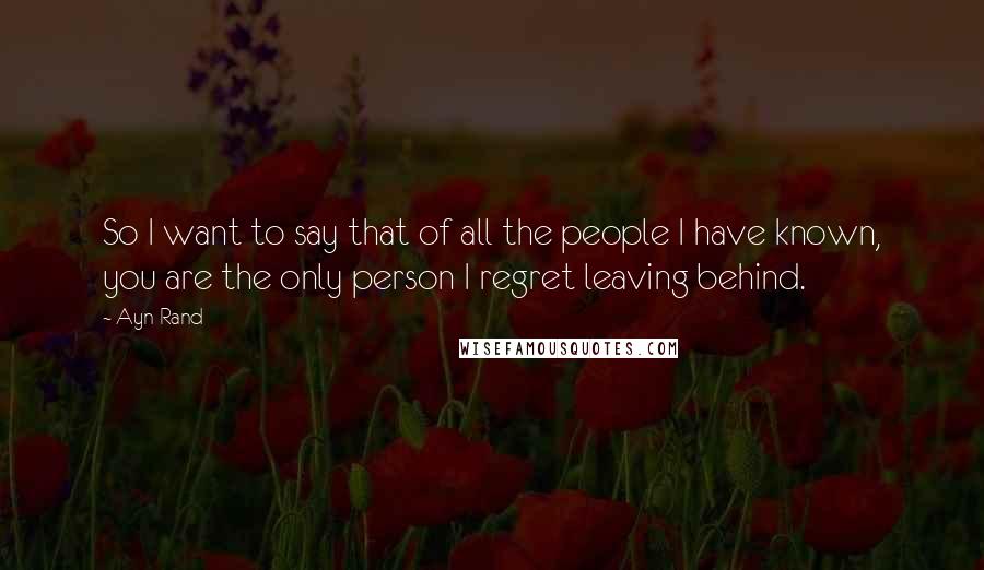 Ayn Rand Quotes: So I want to say that of all the people I have known, you are the only person I regret leaving behind.