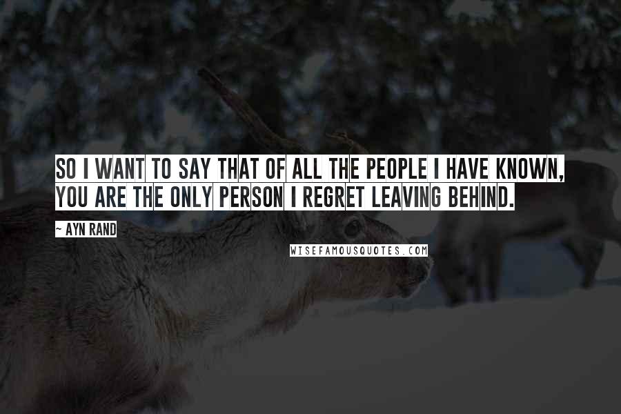 Ayn Rand Quotes: So I want to say that of all the people I have known, you are the only person I regret leaving behind.