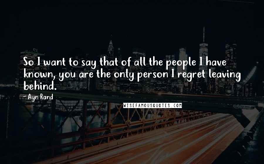 Ayn Rand Quotes: So I want to say that of all the people I have known, you are the only person I regret leaving behind.