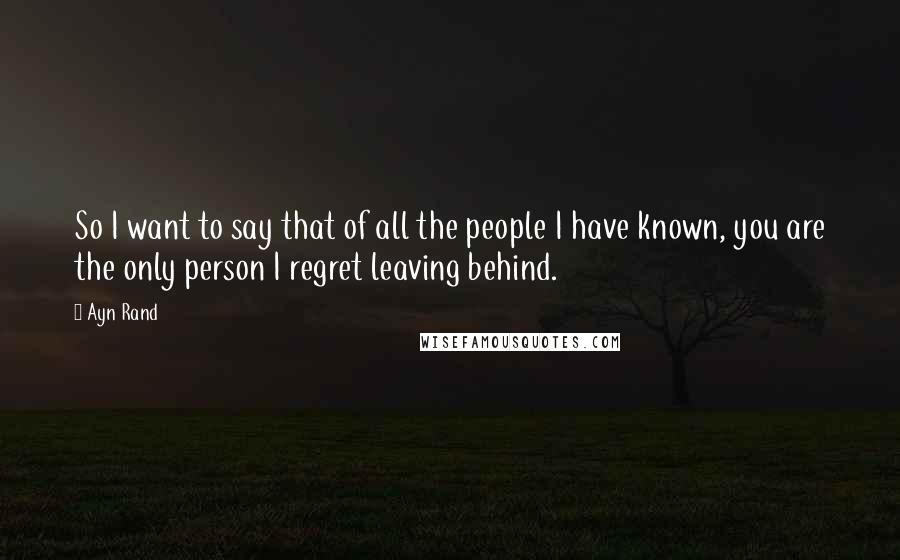 Ayn Rand Quotes: So I want to say that of all the people I have known, you are the only person I regret leaving behind.