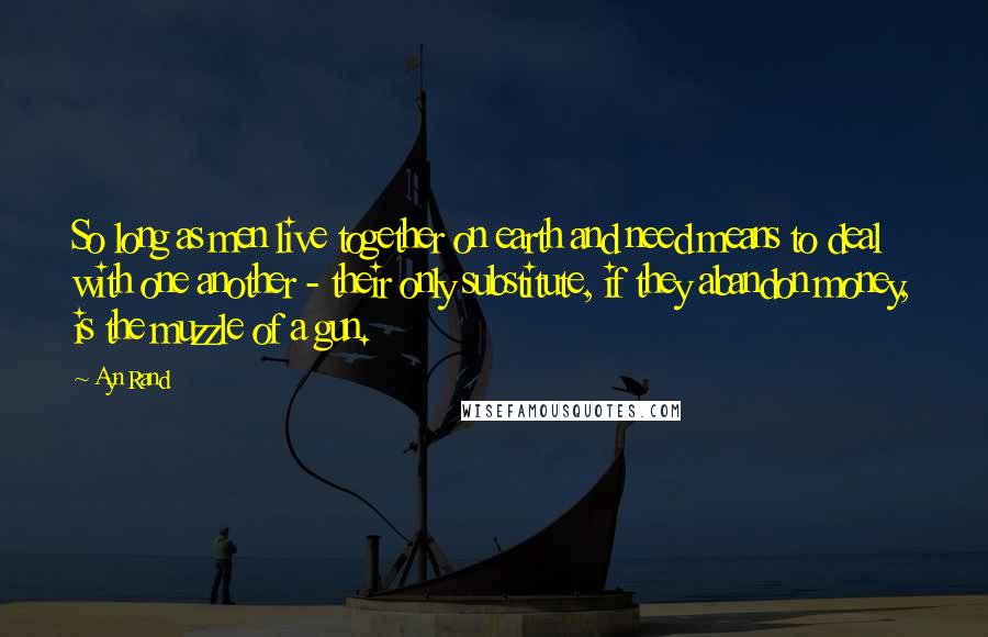 Ayn Rand Quotes: So long as men live together on earth and need means to deal with one another - their only substitute, if they abandon money, is the muzzle of a gun.