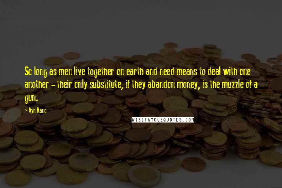 Ayn Rand Quotes: So long as men live together on earth and need means to deal with one another - their only substitute, if they abandon money, is the muzzle of a gun.