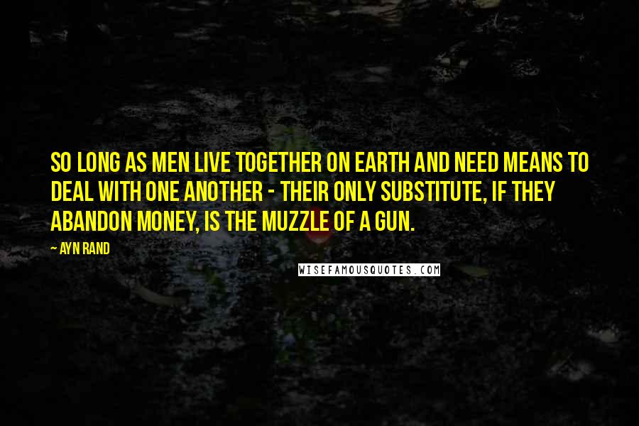 Ayn Rand Quotes: So long as men live together on earth and need means to deal with one another - their only substitute, if they abandon money, is the muzzle of a gun.