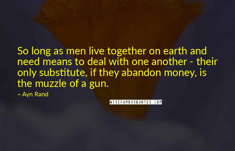 Ayn Rand Quotes: So long as men live together on earth and need means to deal with one another - their only substitute, if they abandon money, is the muzzle of a gun.