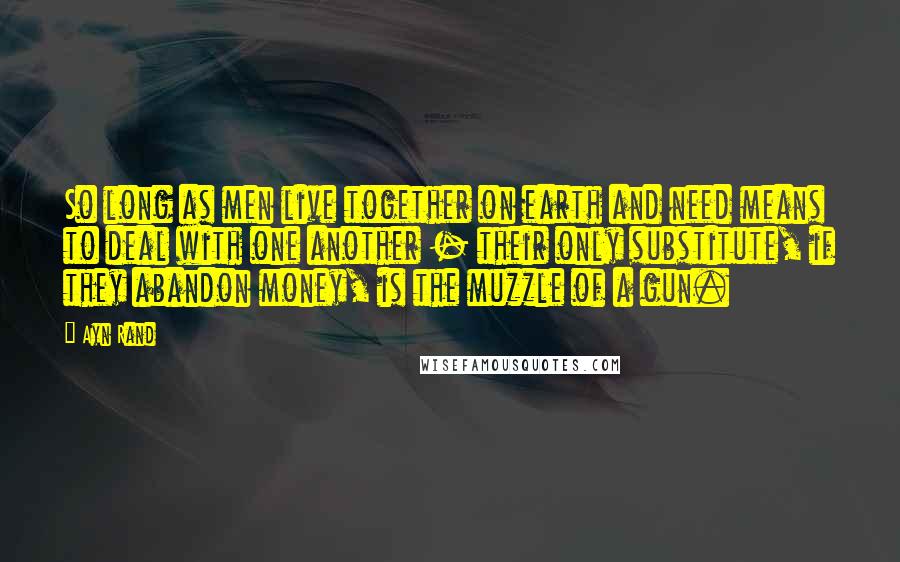 Ayn Rand Quotes: So long as men live together on earth and need means to deal with one another - their only substitute, if they abandon money, is the muzzle of a gun.