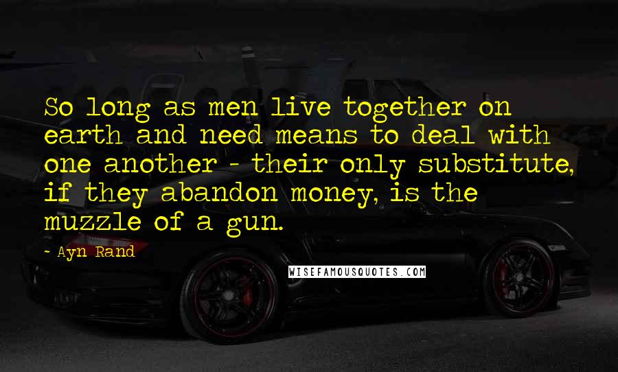 Ayn Rand Quotes: So long as men live together on earth and need means to deal with one another - their only substitute, if they abandon money, is the muzzle of a gun.