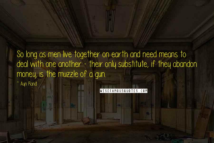 Ayn Rand Quotes: So long as men live together on earth and need means to deal with one another - their only substitute, if they abandon money, is the muzzle of a gun.