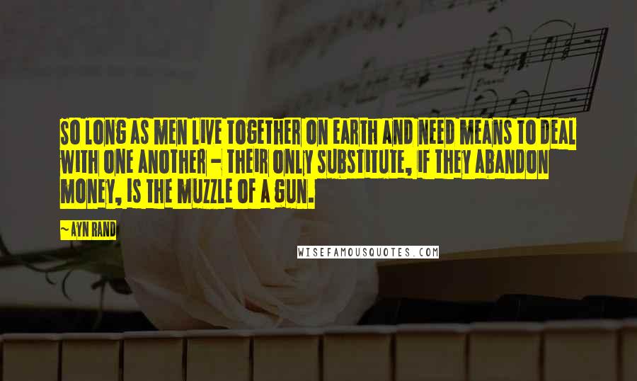 Ayn Rand Quotes: So long as men live together on earth and need means to deal with one another - their only substitute, if they abandon money, is the muzzle of a gun.