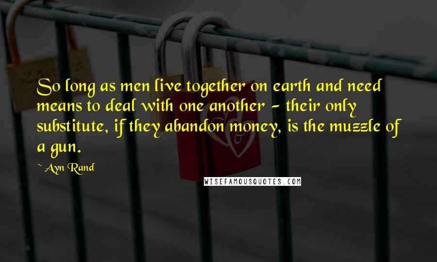 Ayn Rand Quotes: So long as men live together on earth and need means to deal with one another - their only substitute, if they abandon money, is the muzzle of a gun.