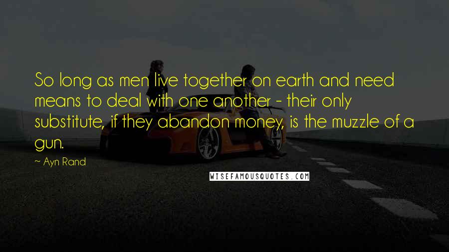 Ayn Rand Quotes: So long as men live together on earth and need means to deal with one another - their only substitute, if they abandon money, is the muzzle of a gun.