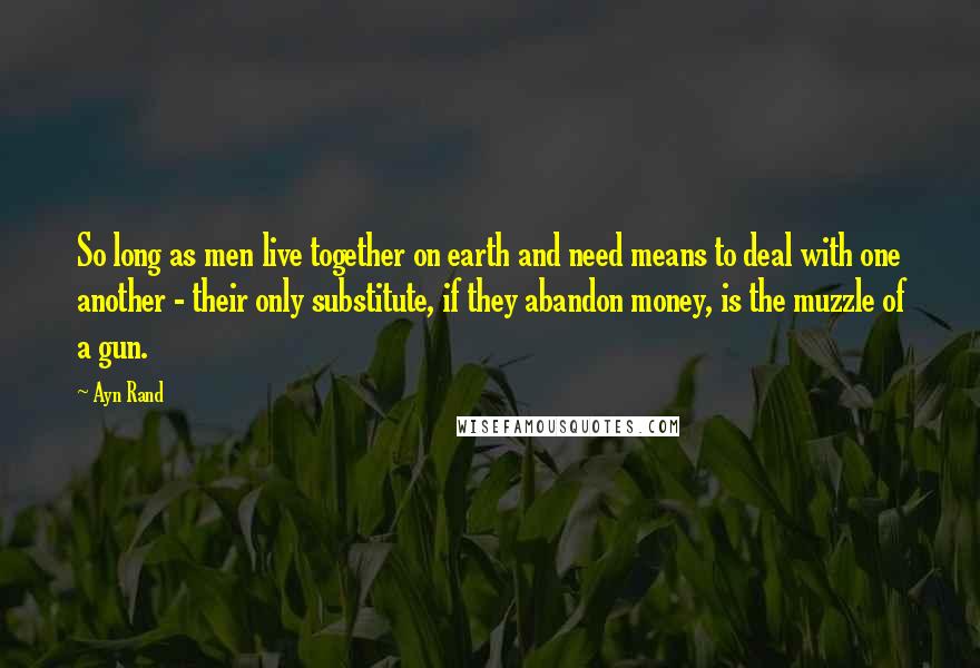 Ayn Rand Quotes: So long as men live together on earth and need means to deal with one another - their only substitute, if they abandon money, is the muzzle of a gun.