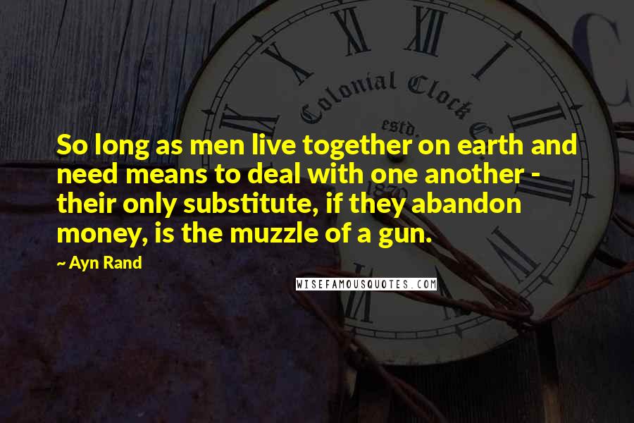 Ayn Rand Quotes: So long as men live together on earth and need means to deal with one another - their only substitute, if they abandon money, is the muzzle of a gun.