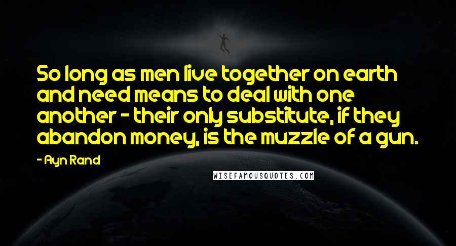 Ayn Rand Quotes: So long as men live together on earth and need means to deal with one another - their only substitute, if they abandon money, is the muzzle of a gun.