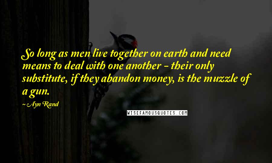 Ayn Rand Quotes: So long as men live together on earth and need means to deal with one another - their only substitute, if they abandon money, is the muzzle of a gun.